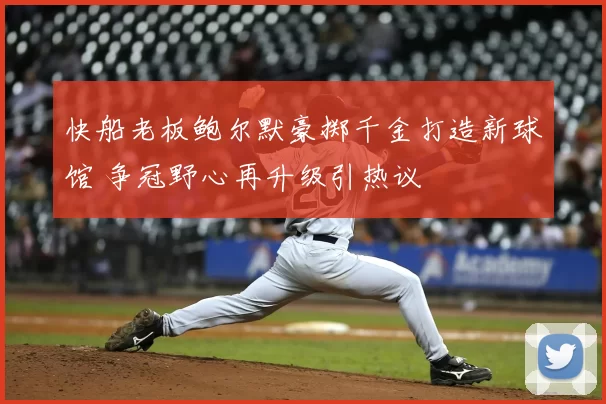 快船老板鲍尔默豪掷千金打造新球馆 争冠野心再升级引热议