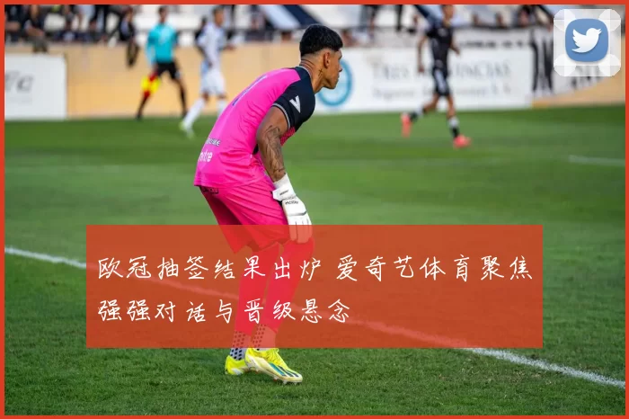 欧冠抽签结果出炉 爱奇艺体育聚焦强强对话与晋级悬念