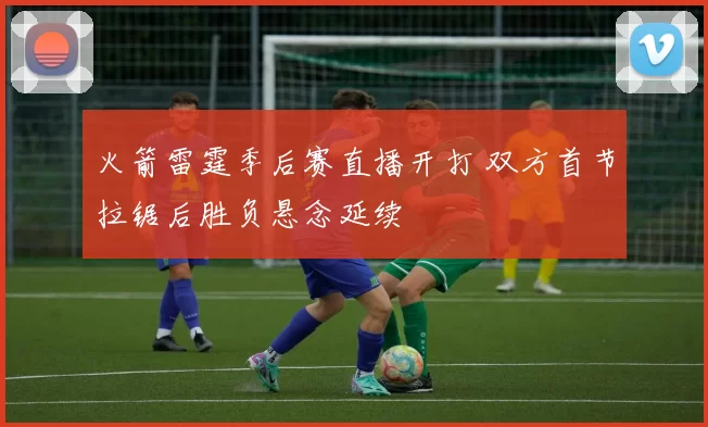 火箭雷霆季后赛直播开打 双方首节拉锯后胜负悬念延续