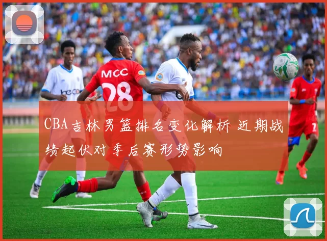 CBA吉林男篮排名变化解析 近期战绩起伏对季后赛形势影响