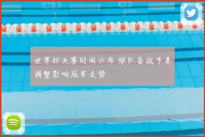 世界杯决赛时间公布 球队备战节奏调整影响冠军走势