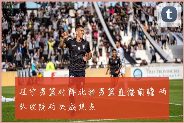 辽宁男篮对阵北控男篮直播前瞻 两队攻防对决成焦点