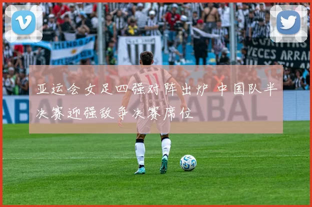 亚运会女足四强对阵出炉 中国队半决赛迎强敌争决赛席位