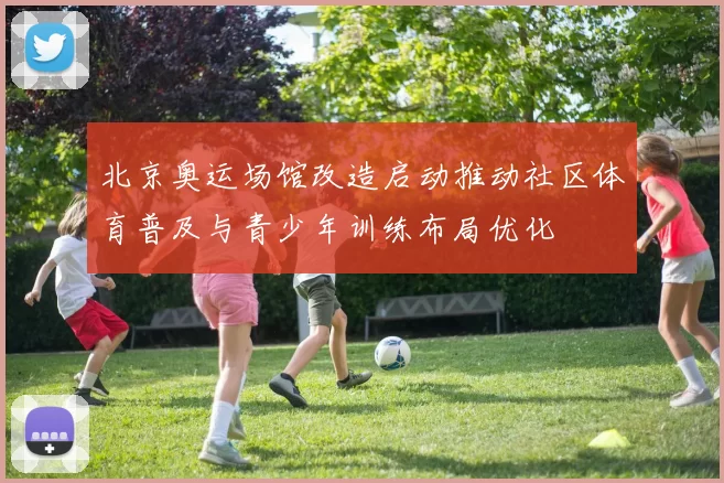 北京奥运场馆改造启动推动社区体育普及与青少年训练布局优化