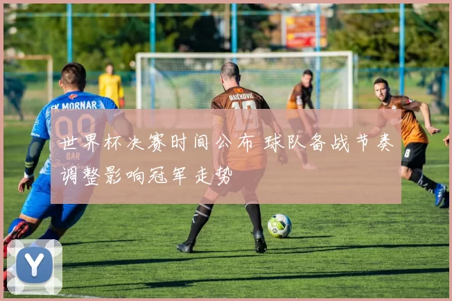 世界杯决赛时间公布 球队备战节奏调整影响冠军走势