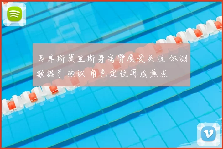 马库斯莫里斯身高臂展受关注 体测数据引热议 角色定位再成焦点