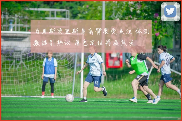 马库斯莫里斯身高臂展受关注 体测数据引热议 角色定位再成焦点