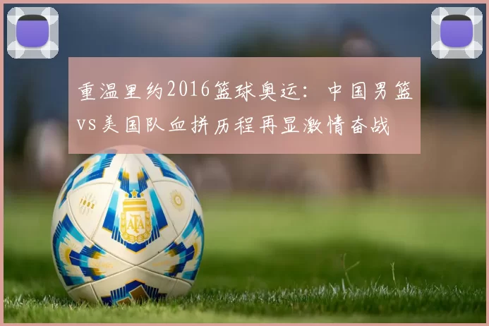 重温里约2016篮球奥运：中国男篮vs美国队血拼历程再显激情奋战