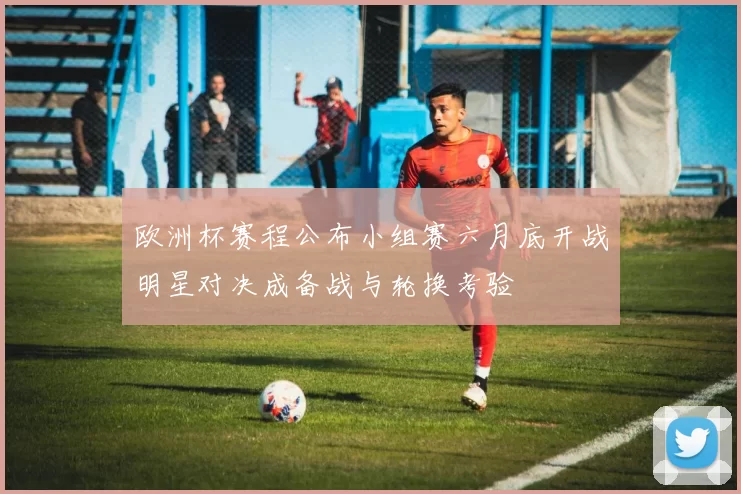 欧洲杯赛程公布小组赛六月底开战明星对决成备战与轮换考验