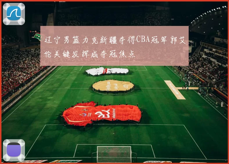 辽宁男篮力克新疆夺得CBA冠军郭艾伦关键发挥成夺冠焦点