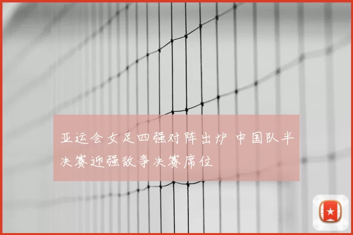 亚运会女足四强对阵出炉 中国队半决赛迎强敌争决赛席位