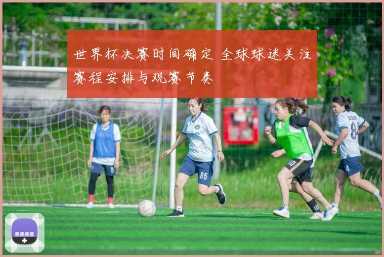 世界杯决赛时间确定 全球球迷关注赛程安排与观赛节奏