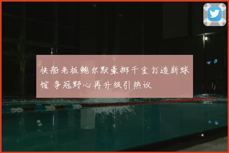 快船老板鲍尔默豪掷千金打造新球馆 争冠野心再升级引热议