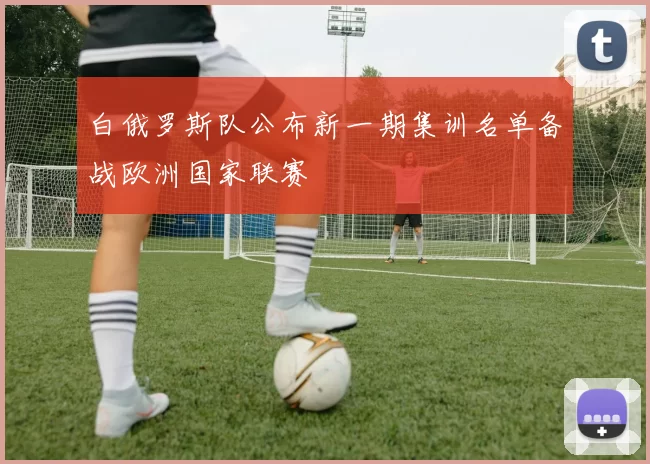 白俄罗斯队公布新一期集训名单备战欧洲国家联赛