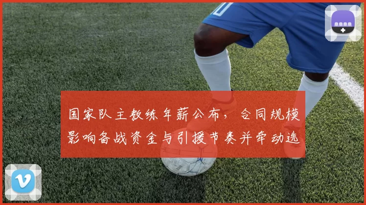 国家队主教练年薪公布，合同规模影响备战资金与引援节奏并牵动选帅考量