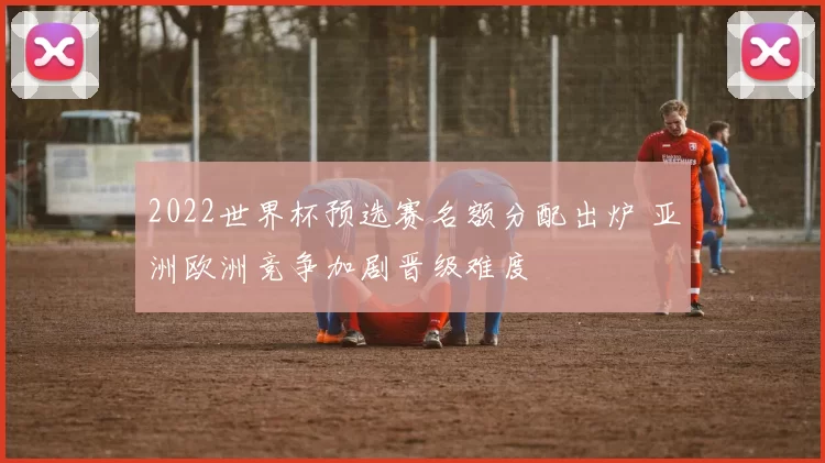 2022世界杯预选赛名额分配出炉 亚洲欧洲竞争加剧晋级难度