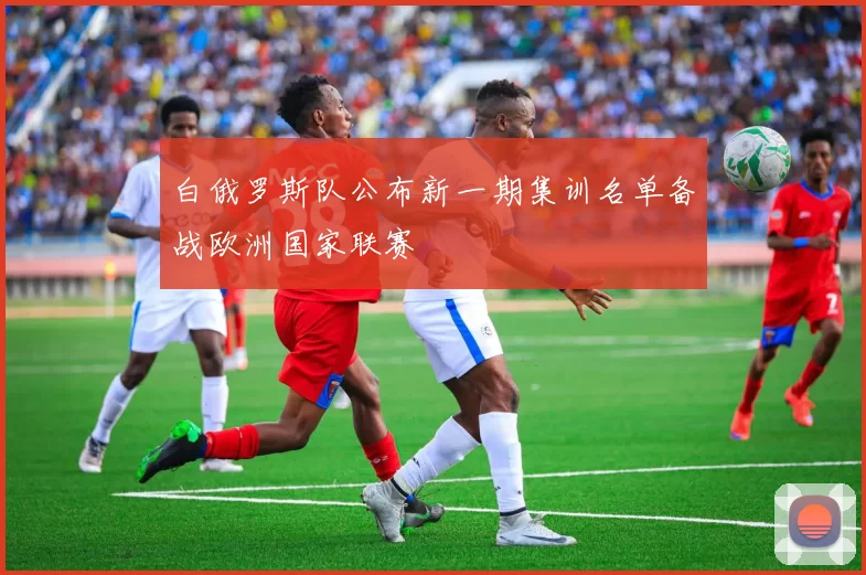 白俄罗斯队公布新一期集训名单备战欧洲国家联赛