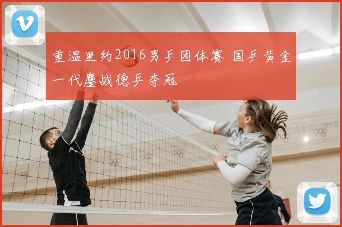 重温里约2016男乒团体赛 国乒黄金一代鏖战德乒夺冠