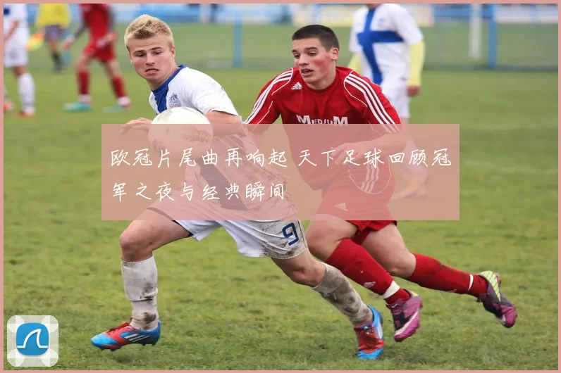 欧冠片尾曲再响起 天下足球回顾冠军之夜与经典瞬间