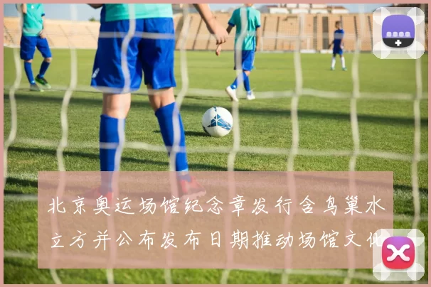 北京奥运场馆纪念章发行含鸟巢水立方并公布发布日期推动场馆文化收藏