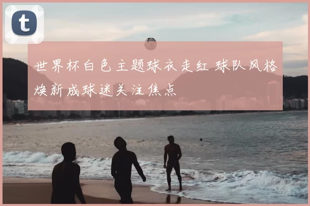 世界杯白色主题球衣走红 球队风格焕新成球迷关注焦点