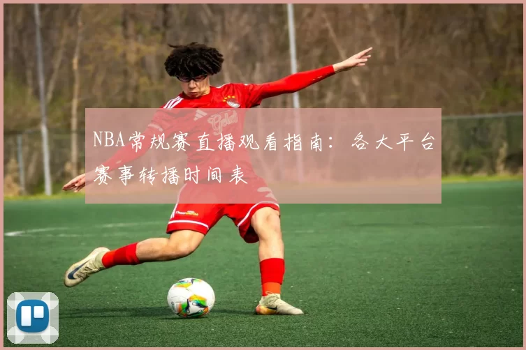NBA常规赛直播观看指南：各大平台赛事转播时间表