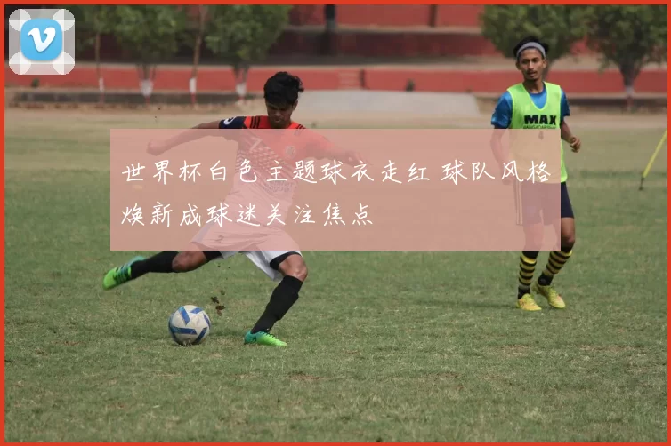 世界杯白色主题球衣走红 球队风格焕新成球迷关注焦点