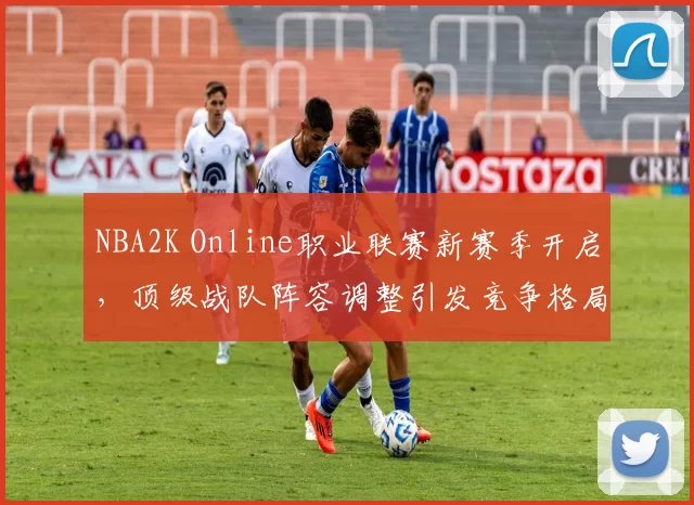 NBA2K Online职业联赛新赛季开启，顶级战队阵容调整引发竞争格局变化