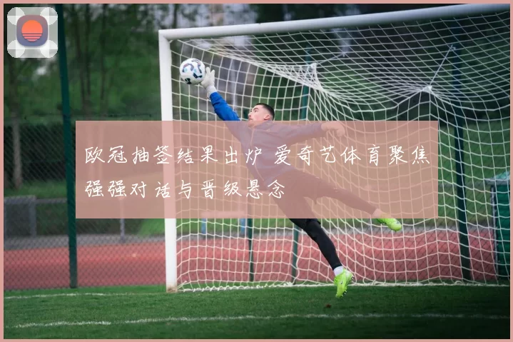 欧冠抽签结果出炉 爱奇艺体育聚焦强强对话与晋级悬念