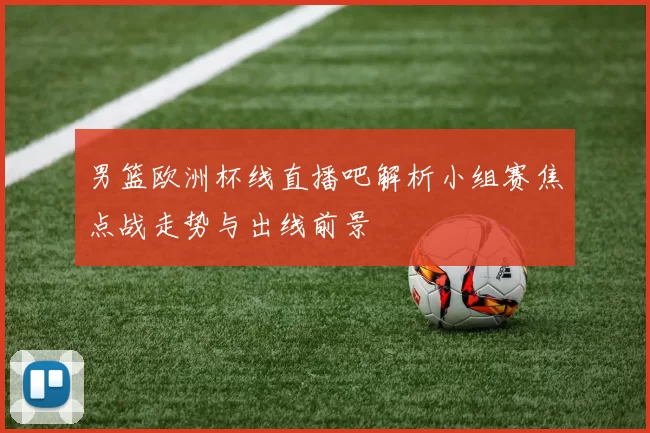 男篮欧洲杯线直播吧解析小组赛焦点战走势与出线前景