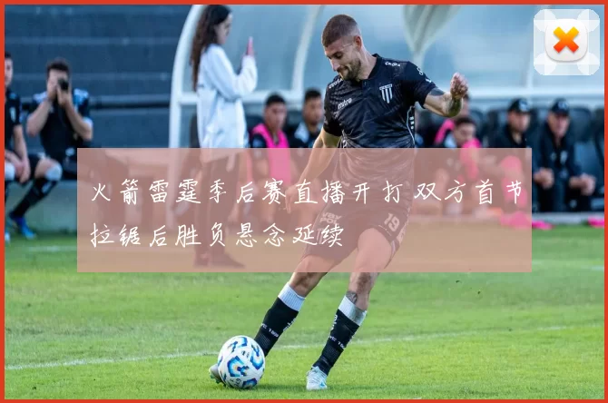 火箭雷霆季后赛直播开打 双方首节拉锯后胜负悬念延续