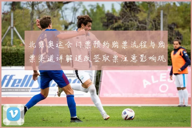 北京奥运会门票预约购票流程与购票渠道详解退改签取票注意影响观赛安排