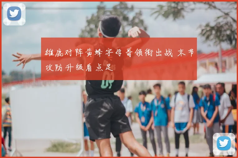 雄鹿对阵黄蜂字母哥领衔出战 末节攻防升级看点足