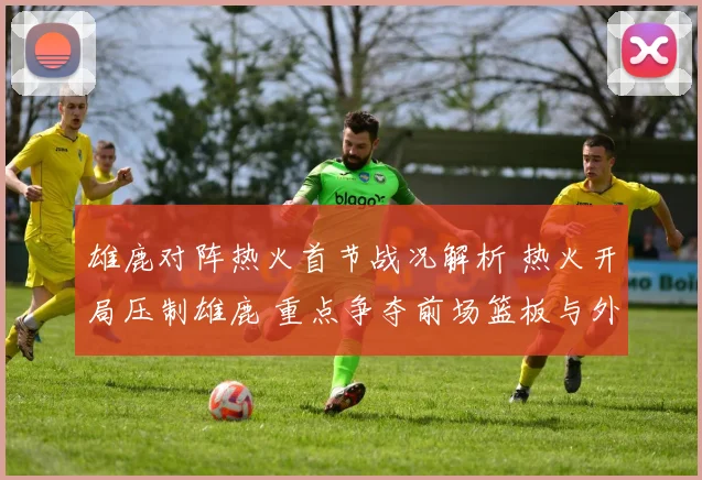 雄鹿对阵热火首节战况解析 热火开局压制雄鹿 重点争夺前场篮板与外线命中率
