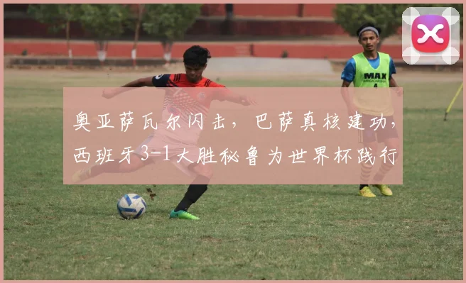 奥亚萨瓦尔闪击,巴萨真核建功,西班牙3-1大胜秘鲁为世界杯践行