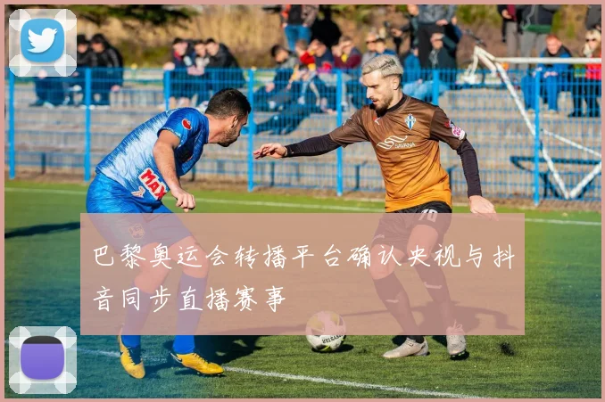 巴黎奥运会转播平台确认央视与抖音同步直播赛事