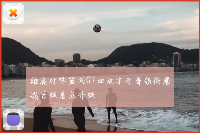 雄鹿对阵篮网G7回放字母哥领衔鏖战晋级看点升级